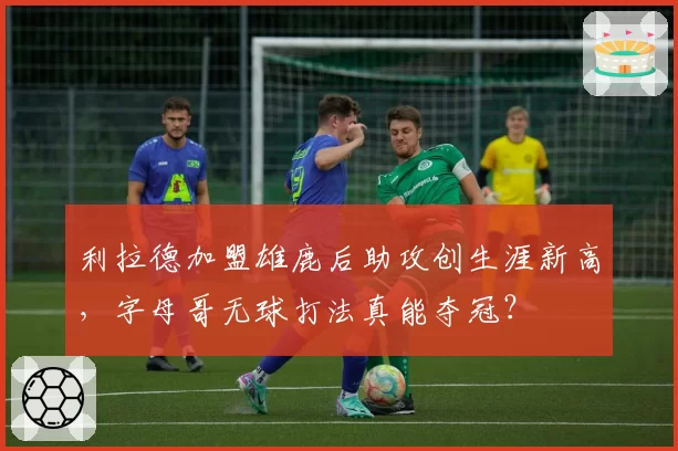利拉德加盟雄鹿后助攻创生涯新高，字母哥无球打法真能夺冠？