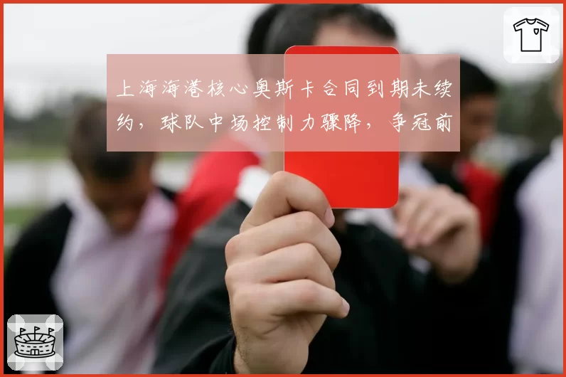上海海港核心奥斯卡合同到期未续约,球队中场控制力骤降,争冠前景蒙阴影