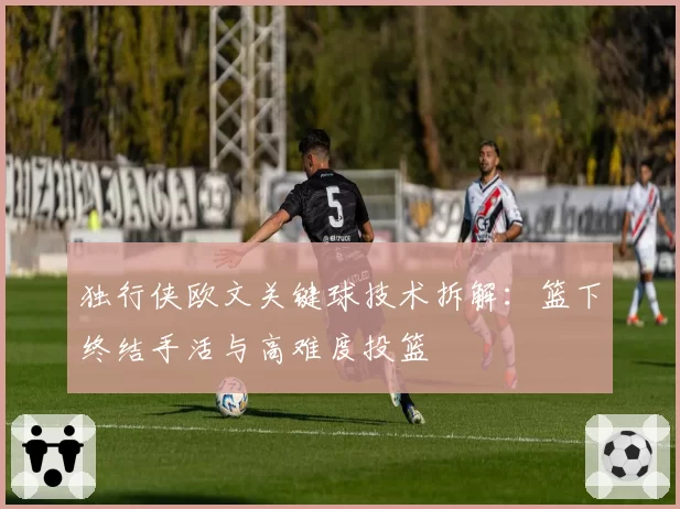 独行侠欧文关键球技术拆解：篮下终结手活与高难度投篮