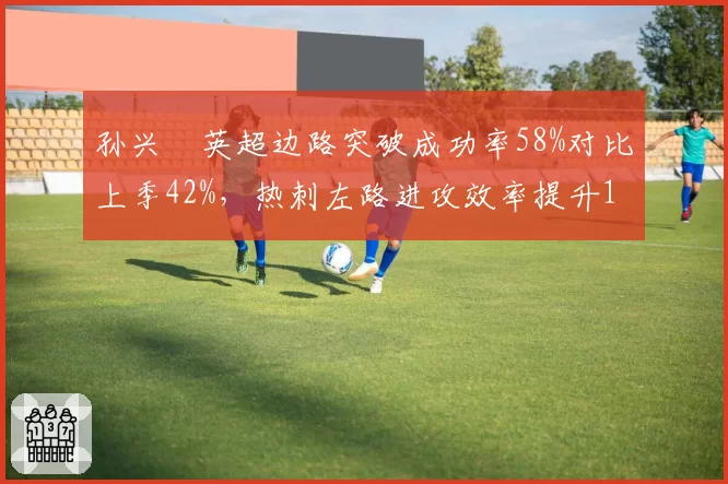 孙兴慜英超边路突破成功率58%对比上季42%,热刺左路进攻效率提升16%