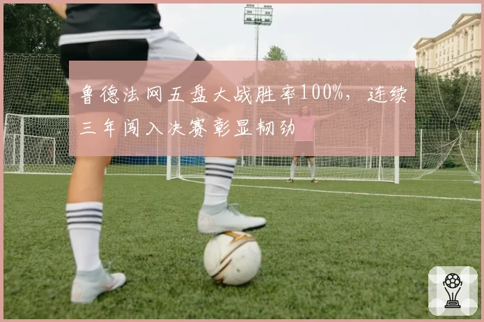 鲁德法网五盘大战胜率100%，连续三年闯入决赛彰显韧劲