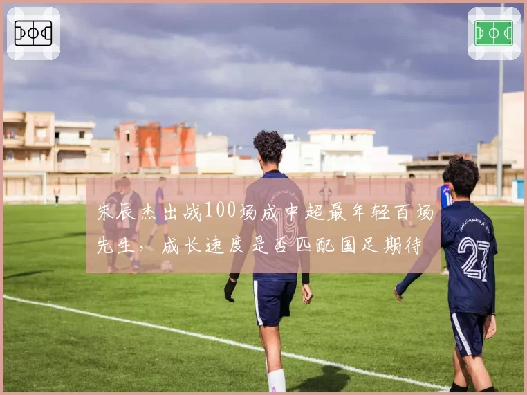 朱辰杰出战100场成中超最年轻百场先生,成长速度是否匹配国足期待?