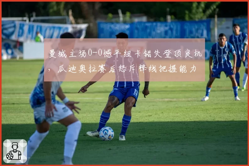 曼城主场0-0憾平纽卡错失登顶良机，瓜迪奥拉赛后怒斥锋线把握能力