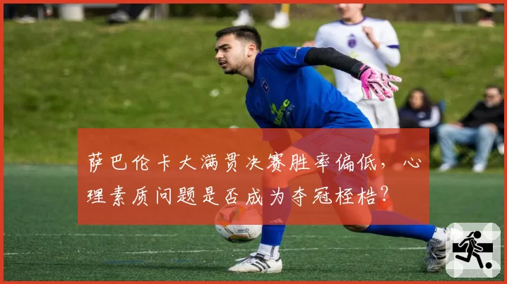 萨巴伦卡大满贯决赛胜率偏低,心理素质问题是否成为夺冠桎梏?
