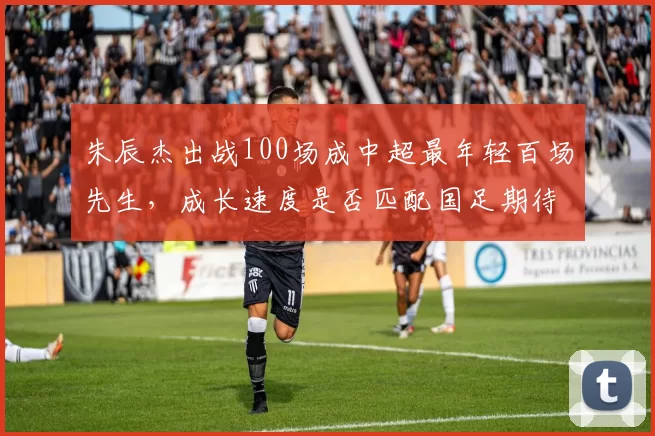朱辰杰出战100场成中超最年轻百场先生,成长速度是否匹配国足期待?