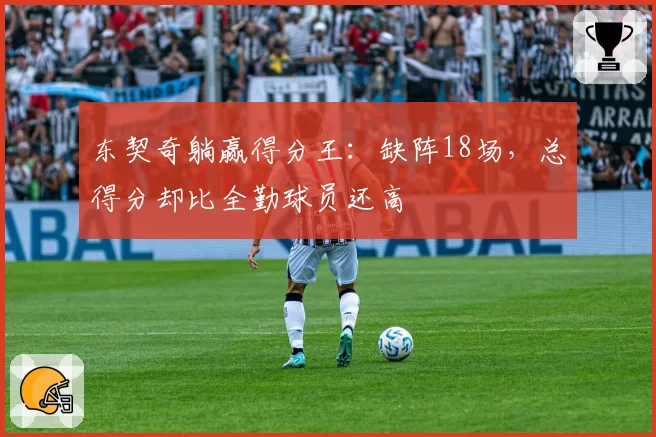 东契奇躺赢得分王:缺阵18场,总得分却比全勤球员还高