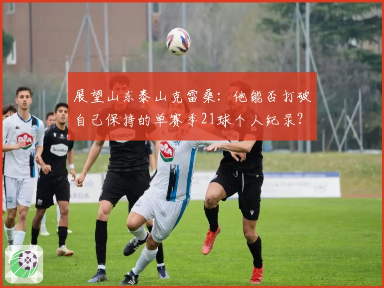 展望山东泰山克雷桑：他能否打破自己保持的单赛季21球个人纪录？