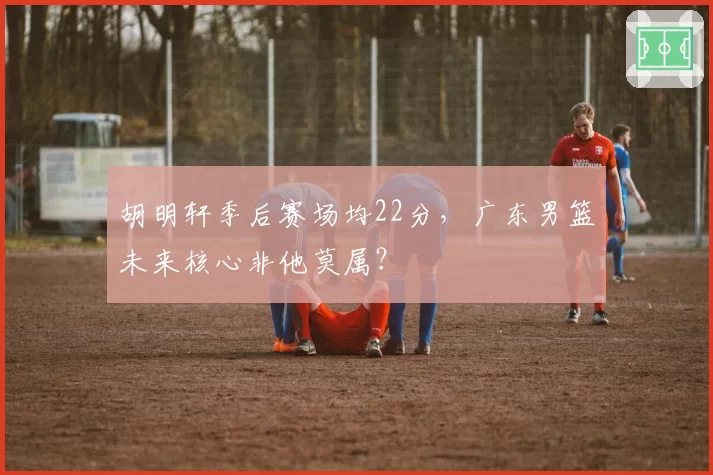 胡明轩季后赛场均22分，广东男篮未来核心非他莫属？