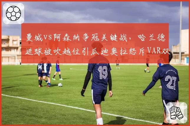 曼城vs阿森纳争冠关键战，哈兰德进球被吹越位引瓜迪奥拉怒斥VAR双标