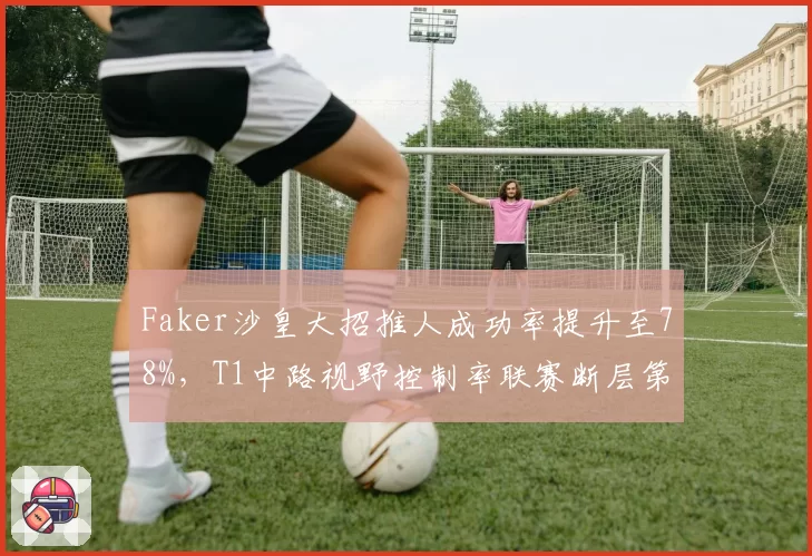 Faker沙皇大招推人成功率提升至78%，T1中路视野控制率联赛断层第一