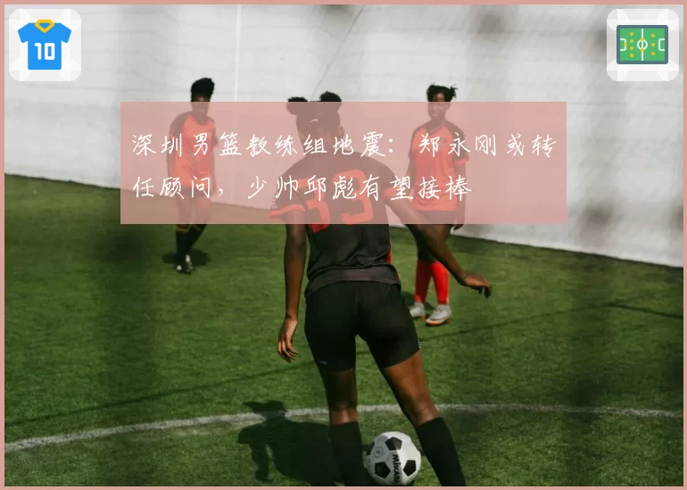 深圳男篮教练组地震：郑永刚或转任顾问，少帅邱彪有望接棒