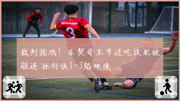 裁判抢戏！东契奇末节连吃技犯被驱逐 独行侠1-3陷绝境