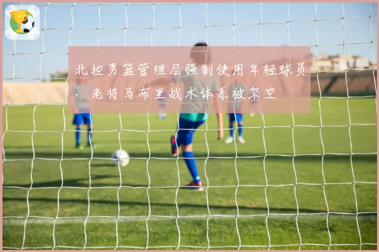北控男篮管理层强制使用年轻球员,老将马布里战术体系被架空
