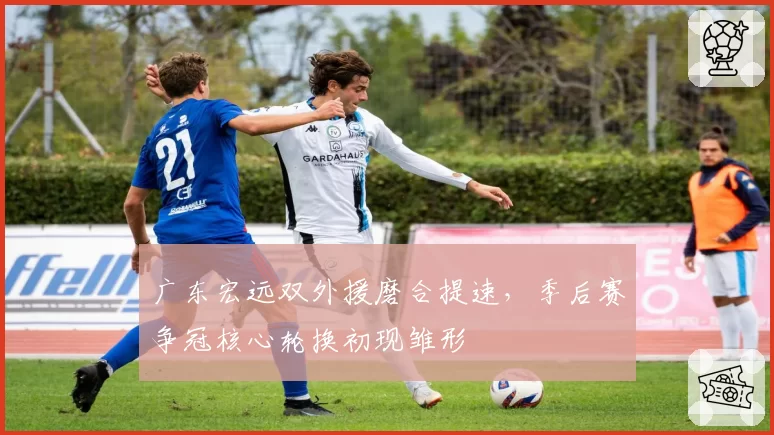 广东宏远双外援磨合提速，季后赛争冠核心轮换初现雏形