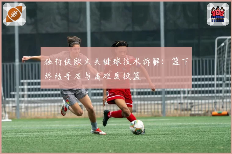 独行侠欧文关键球技术拆解：篮下终结手活与高难度投篮