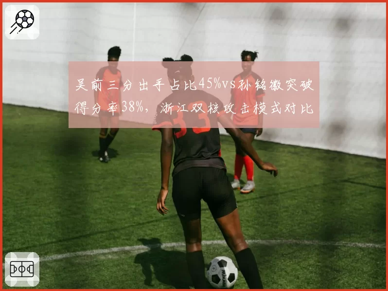 吴前三分出手占比45%vs孙铭徽突破得分率38%,浙江双核攻击模式对比