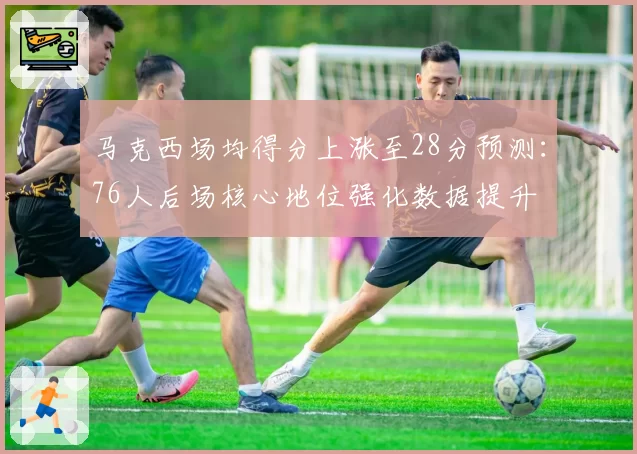 马克西场均得分上涨至28分预测：76人后场核心地位强化数据提升