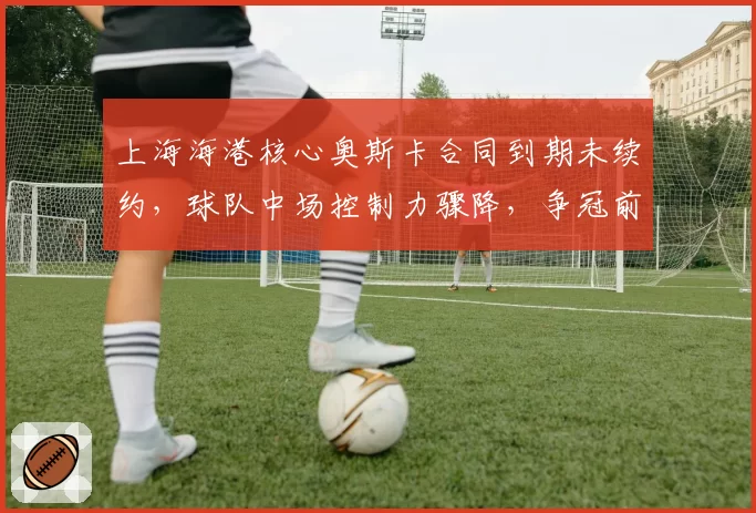 上海海港核心奥斯卡合同到期未续约,球队中场控制力骤降,争冠前景蒙阴影