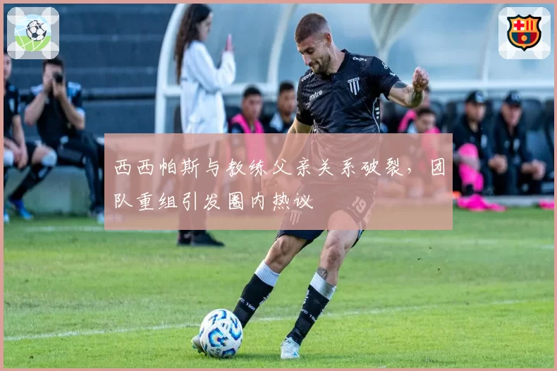 西西帕斯与教练父亲关系破裂，团队重组引发圈内热议