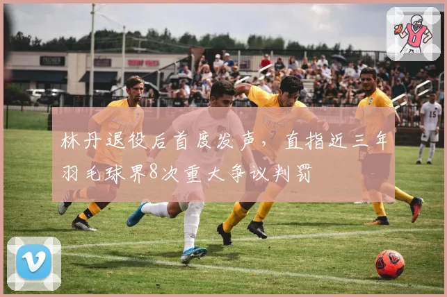 林丹退役后首度发声，直指近三年羽毛球界8次重大争议判罚