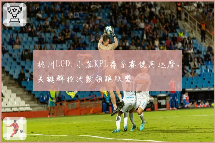杭州LGD.小落KPL春季赛使用达摩，关键群控次数领跑联盟