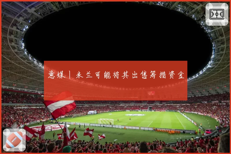 意媒丨米兰可能将其出售筹措资金