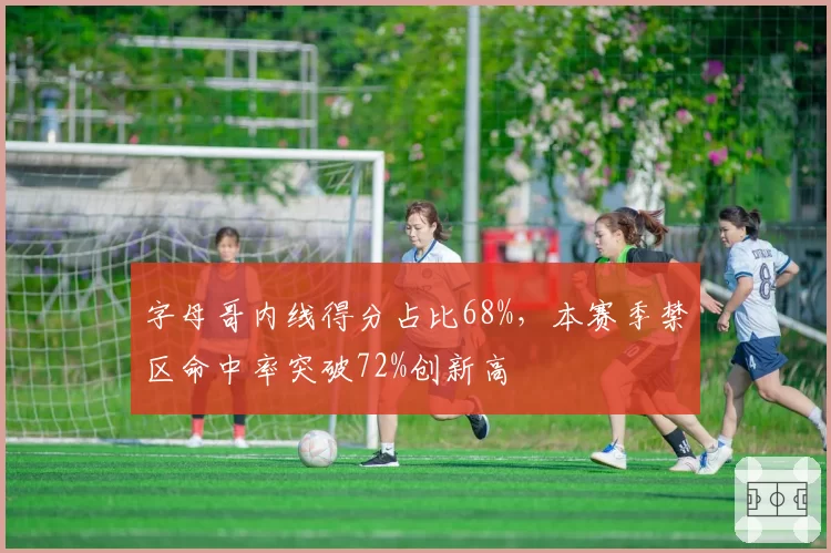 字母哥内线得分占比68%，本赛季禁区命中率突破72%创新高
