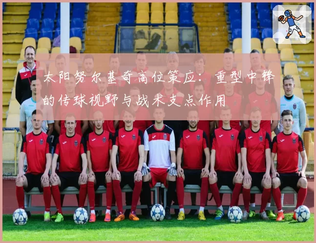太阳努尔基奇高位策应:重型中锋的传球视野与战术支点作用