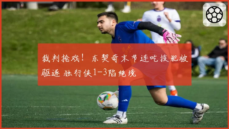 裁判抢戏！东契奇末节连吃技犯被驱逐 独行侠1-3陷绝境