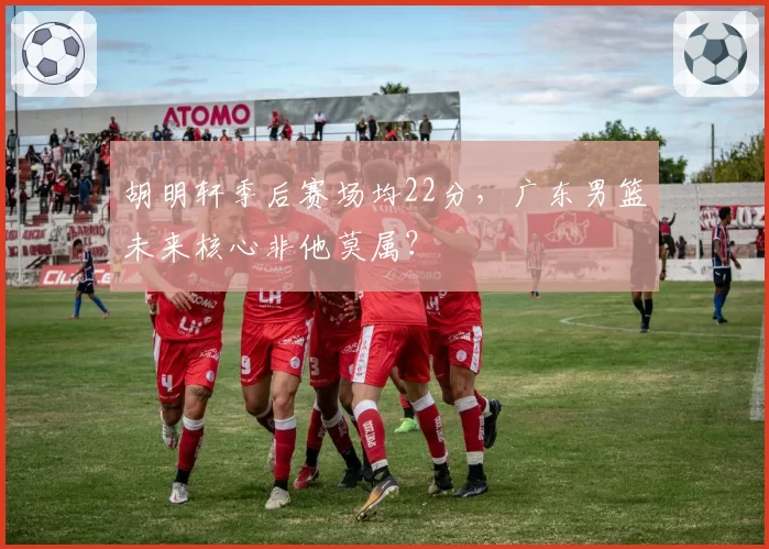 胡明轩季后赛场均22分，广东男篮未来核心非他莫属？