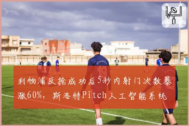 利物浦反抢成功后5秒内射门次数暴涨60%，斯洛特Pitch人工智能系统介入调教