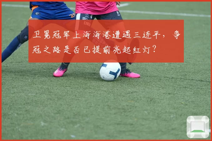 卫冕冠军上海海港遭遇三连平，争冠之路是否已提前亮起红灯？