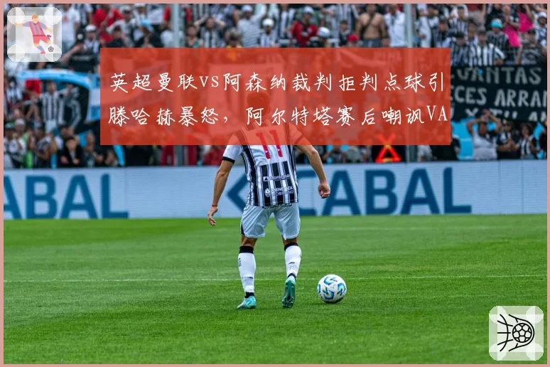 英超曼联vs阿森纳裁判拒判点球引滕哈赫暴怒，阿尔特塔赛后嘲讽VAR形同虚设