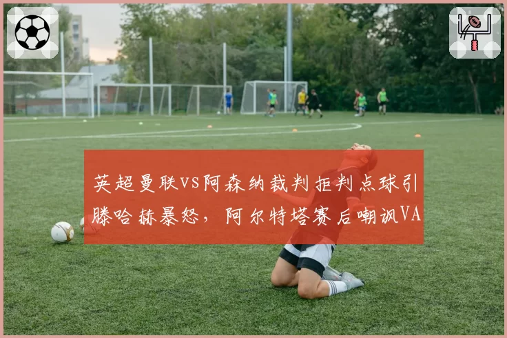 英超曼联vs阿森纳裁判拒判点球引滕哈赫暴怒，阿尔特塔赛后嘲讽VAR形同虚设