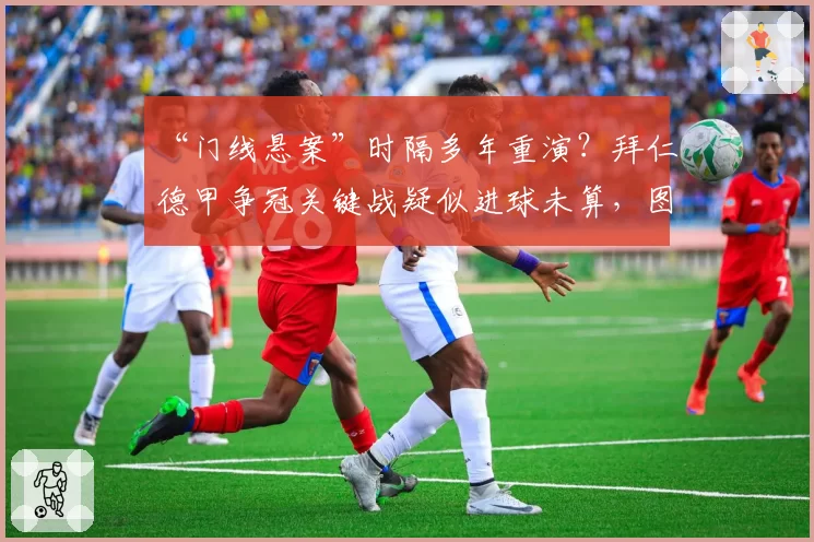 “门线悬案”时隔多年重演？拜仁德甲争冠关键战疑似进球未算，图赫尔要求公开全部影像