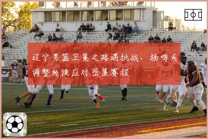 辽宁男篮卫冕之路遇挑战，杨鸣或调整轮换应对密集赛程