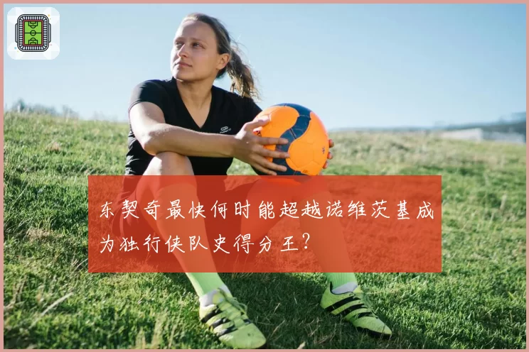 东契奇最快何时能超越诺维茨基成为独行侠队史得分王？