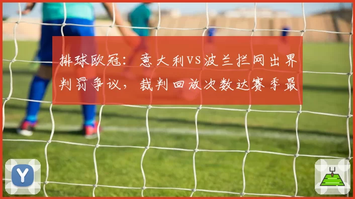 排球欧冠:意大利vs波兰拦网出界判罚争议,裁判回放次数达赛季最高5次