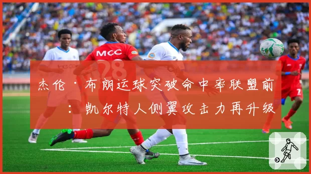 杰伦·布朗运球突破命中率联盟前五：凯尔特人侧翼攻击力再升级
