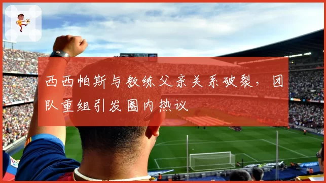 西西帕斯与教练父亲关系破裂，团队重组引发圈内热议