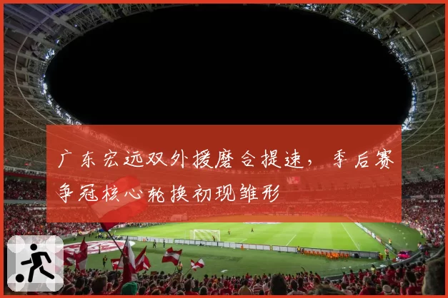 广东宏远双外援磨合提速，季后赛争冠核心轮换初现雏形