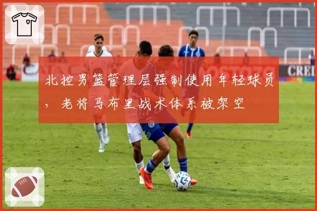 北控男篮管理层强制使用年轻球员,老将马布里战术体系被架空