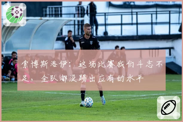 索博斯洛伊：这场比赛我们斗志不足，全队都没踢出应有的水平