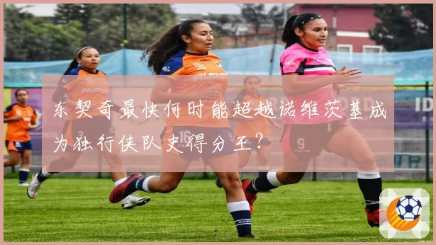 东契奇最快何时能超越诺维茨基成为独行侠队史得分王？