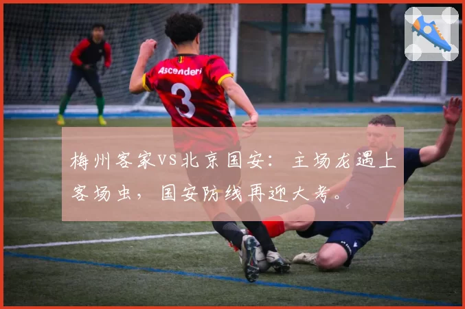 梅州客家vs北京国安：主场龙遇上客场虫，国安防线再迎大考。