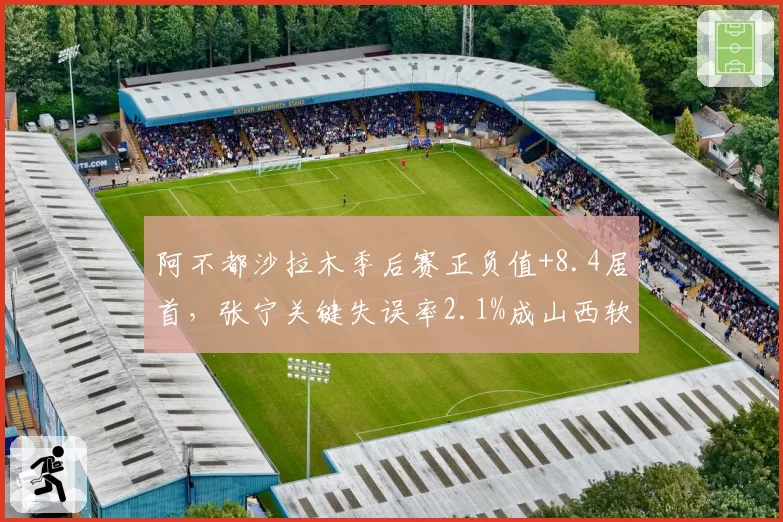 阿不都沙拉木季后赛正负值+8.4居首,张宁关键失误率2.1%成山西软肋