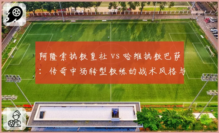 阿隆索执教皇社 vs 哈维执教巴萨:传奇中场转型教练的战术风格与青训使用对比