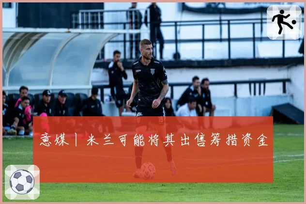 意媒丨米兰可能将其出售筹措资金