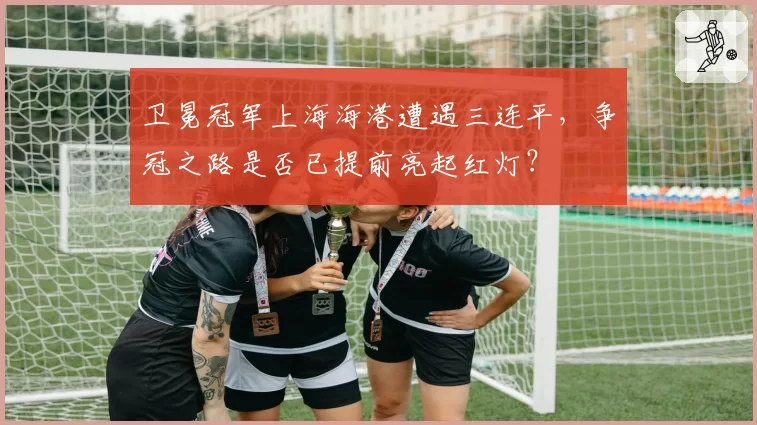 卫冕冠军上海海港遭遇三连平，争冠之路是否已提前亮起红灯？