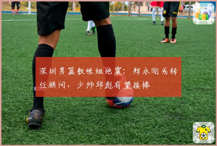 深圳男篮教练组地震：郑永刚或转任顾问，少帅邱彪有望接棒
